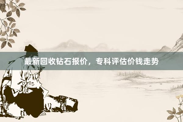 最新回收钻石报价，专科评估价钱走势